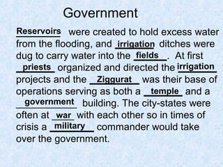 Government
________ were created to hold excess water
from the flooding, and _______ ditches were
dug to carry water into the ______. At first
_______ organized and directed the _______
projects and the _________ was their base of
operations serving as both a _______ and a
___________ building. The city-states were
often at ____ with each other so in times of
crisis a ________ commander would take
over the government.
Reservoirs
irrigation
fields
priests irrigation
Ziggurat
temple
government
war
military
 
