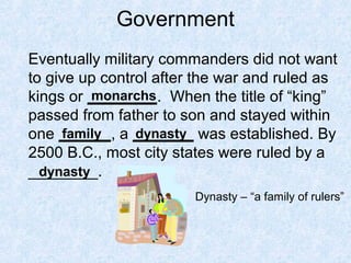 Government
Eventually military commanders did not want
to give up control after the war and ruled as
kings or ________. When the title of “king”
passed from father to son and stayed within
one ______, a _______ was established. By
2500 B.C., most city states were ruled by a
________.
monarchs
family dynasty
dynasty
Dynasty – “a family of rulers”
 