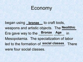 Economy
began using ________ to craft tools,
weapons and artistic objects. The _______
Era gave way to the _______ _____ in
Mesopotamia. The specialization of labor
led to the formation of ___________. There
were four social classes.
bronze
Neolithic
Bronze Age
social classes
 