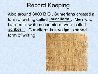 Record Keeping
Also around 3000 B.C., Sumerians created a
form of writing called _________. Men who
learned to write in cuneiform were called
_______. Cuneiform is a _____ shaped
form of writing.
cuneiform
scribes wedge-
 