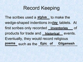 Record Keeping
The scribes used a ______ to make the
wedge-shaped indentions in ___ tablets. At
first scribes only recorded ____________ of
products for trade and __________ events.
Eventually, they would record religious
______ such as the _____ ___ __________
stylus
clay
inventories
historical
poems Epic of Gilgamesh
 