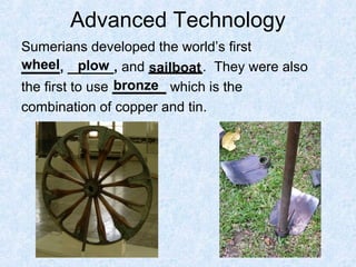 Advanced Technology
Sumerians developed the world’s first
_____, ______, and _______. They were also
the first to use _______ which is the
combination of copper and tin.
wheel plow sailboat
bronze
 