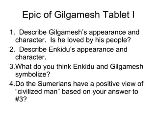 Epic of Gilgamesh Tablet I
1. Describe Gilgamesh’s appearance and
character. Is he loved by his people?
2. Describe Enkidu’s appearance and
character.
3.What do you think Enkidu and Gilgamesh
symbolize?
4.Do the Sumerians have a positive view of
“civilized man” based on your answer to
#3?
 