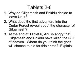 Tablets 2-6
1. Why do Gilgamesh and Enkidu decide to
leave Uruk?
2. What does the first adventure into the
Cedar Forest reveal about the character of
Gilgamesh?
3. At the end of Tablet 6, Anu is angry that
Gilgamesh and Enkidu have killed the Bull
of heaven. Whom do you think the gods
will choose to die for this crime? Explain.
 