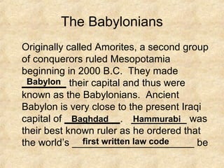 The Babylonians
Originally called Amorites, a second group
of conquerors ruled Mesopotamia
beginning in 2000 B.C. They made
________ their capital and thus were
known as the Babylonians. Ancient
Babylon is very close to the present Iraqi
capital of __________. __________ was
their best known ruler as he ordered that
the world’s ______________________ be
Babylon
Baghdad Hammurabi
first written law code
 