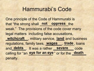 Hammurabi’s Code
One principle of the Code of Hammurabi is
that “the strong shall ______________the
weak.” The provisions of the code cover many
legal matters including false accusations,
___________, military service, ____ and business
regulations, family laws, ________, _____, loans
and_______. It was a rather __________ code
calling for “an ____________ ” or for the _______
penalty.
not oppress
witchcraft land
wages trade
debts severe
eye for an eye death
 
