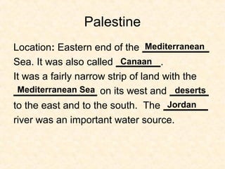 Palestine
Location: Eastern end of the ____________
Sea. It was also called ________.
It was a fairly narrow strip of land with the
_______________ on its west and _______
to the east and to the south. The ________
river was an important water source.
Mediterranean
Canaan
Mediterranean Sea deserts
Jordan
 