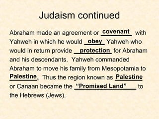 Judaism continued
Abraham made an agreement or _________ with
Yahweh in which he would ______ Yahweh who
would in return provide ___________ for Abraham
and his descendants. Yahweh commanded
Abraham to move his family from Mesopotamia to
________. Thus the region known as ________
or Canaan became the __________________ to
the Hebrews (Jews).
covenant
obey
protection
Palestine Palestine
“Promised Land”
 