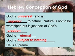 Hebrew Conception of GodHebrew Conception of God
God is _________ and is
___________ to nature. Nature is not to be
worshiped but is just part of God’s
___________
God is __________
God is ____________________.
He is supreme.
universal
superior
creation
eternal
subject to nothing
 