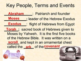 Key People, Terms and Events
______________: Patriarch and founder
___________: leader of the Hebrew Exodus
___________: flight of Hebrews from Egypt
_______: sacred book of Hebrews given to
Moses by Yahweh. It is the first five books
of the Hebrew Bible. It was written on a
______ and kept in an ornamental chest
called the _____ of the ________
Abraham
Moses
Exodus
Torah
scroll
ark covenant
 