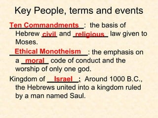 Key People, terms and events
___________________: the basis of
Hebrew ____ and _________ law given to
Moses.
____________________: the emphasis on
a _______ code of conduct and the
worship of only one god.
Kingdom of ________: Around 1000 B.C.,
the Hebrews united into a kingdom ruled
by a man named Saul.
Ten Commandments
civil religious
Ethical Monotheism
moral
Israel
 