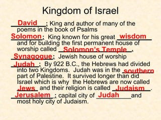 Kingdom of Israel
__________: King and author of many of the
poems in the book of Psalms
_________: King known for his great __________
and for building the first permanent house of
worship called _____________________.
____________: Jewish house of worship
________: By 922 B.C., the Hebrews had divided
into two Kingdoms. Judah was in the _________
part of Palestine. It survived longer than did
Israel which is why the Hebrews are now called
______ and their religion is called ___________.
____________ : capital city of __________and
most holy city of Judaism.
David
Solomon wisdom
Solomon’s Temple
Synagogue
Judah
southern
Jews Judaism
Jerusalem Judah
 
