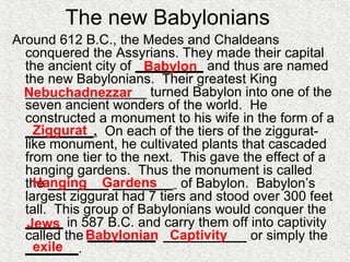The new Babylonians
Around 612 B.C., the Medes and Chaldeans
conquered the Assyrians. They made their capital
the ancient city of _________ and thus are named
the new Babylonians. Their greatest King
________________ turned Babylon into one of the
seven ancient wonders of the world. He
constructed a monument to his wife in the form of a
_________. On each of the tiers of the ziggurat-
like monument, he cultivated plants that cascaded
from one tier to the next. This gave the effect of a
hanging gardens. Thus the monument is called
the ________ ________ of Babylon. Babylon’s
largest ziggurat had 7 tiers and stood over 300 feet
tall. This group of Babylonians would conquer the
_____ in 587 B.C. and carry them off into captivity
called the _________ ___________ or simply the
_______.
Babylon
Nebuchadnezzar
Ziggurat
Hanging Gardens
Jews
Babylonian Captivity
exile
 