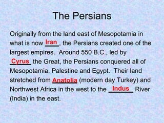 The Persians
Originally from the land east of Mesopotamia in
what is now ____, the Persians created one of the
largest empires. Around 550 B.C., led by
______ the Great, the Persians conquered all of
Mesopotamia, Palestine and Egypt. Their land
stretched from _______ (modern day Turkey) and
Northwest Africa in the west to the _______ River
(India) in the east.
Iran
Cyrus
Anatolia
Indus
 
