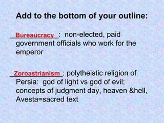 Add to the bottom of your outline:
____________: non-elected, paid
government officials who work for the
emperor
_____________: polytheistic religion of
Persia: god of light vs god of evil;
concepts of judgment day, heaven &hell,
Avesta=sacred text
Bureaucracy
Zoroastrianism
 