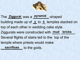 The _______ was a ________-shaped
building made up of __ to __ temples stacked on
top of each other in wedding cake style.
Ziggurats were constructed with ____ _______.
Several flights of stairs led to the top of the
temple where priests would make
___________ to the gods.
Ziggurat pyramid
3 5
mud bricks
sacrifices
 