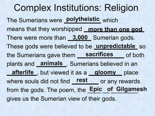 Complex Institutions: Religion
The Sumerians were ___________ which
means that they worshipped __________________
There were more than _______ Sumerian gods.
These gods were believed to be _____________ so
the Sumerians gave them ______________ of both
plants and _________. Sumerians believed in an
_________, but viewed it as a __________ place
where souls did not find ________ or any rewards
from the gods. The poem, the ____ __ ________
gives us the Sumerian view of their gods.
polytheistic
more than one god
3,000
unpredictable
sacrifices
animals
afterlife gloomy
rest
Epic of Gilgamesh
 