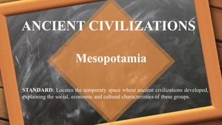 ANCIENT CIVILIZATIONS
Mesopotamia
STANDARD: Locates the temporary space where ancient civilizations developed,
explaining the social, economic and cultural characteristics of these groups.
 