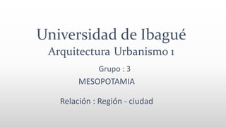 Universidad de Ibagué
Arquitectura Urbanismo 1
MESOPOTAMIA
Relación : Región - ciudad
Grupo : 3
 