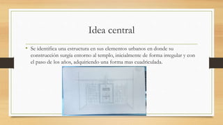 Idea central
• Se identifica una estructura en sus elementos urbanos en donde su
construcción surgía entorno al templo, inicialmente de forma irregular y con
el paso de los años, adquiriendo una forma mas cuadriculada.
 