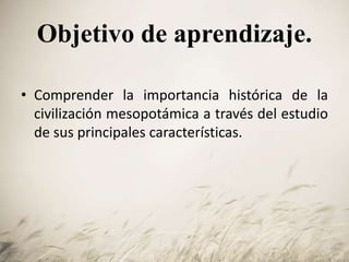 Objetivo de aprendizaje.
• Comprender la importancia histórica de la
civilización mesopotámica a través del estudio
de sus principales características.
 