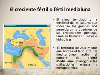 El creciente fértil o fértil medialuna
• El clima templado y la
fertilidad de las llanuras que
rodeaban los grandes ríos
permitieron la aparición de
las civilizaciones prístinas,
también llamadas fluviales e
hidráulicas.
• El territorio de Asia Menor
que bordea el lado este del
mediterráneo recibe el
nombre de «Fértil
Medialuna», y acogió a las
civilizaciones egipcia y
mesopotámica.
 