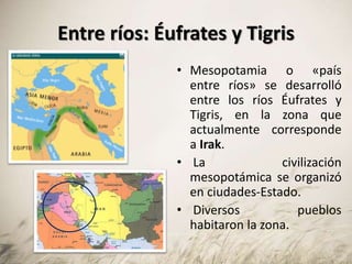 Entre ríos: Éufrates y Tigris
• Mesopotamia o «país
entre ríos» se desarrolló
entre los ríos Éufrates y
Tigris, en la zona que
actualmente corresponde
a Irak.
• La civilización
mesopotámica se organizó
en ciudades-Estado.
• Diversos pueblos
habitaron la zona.
 