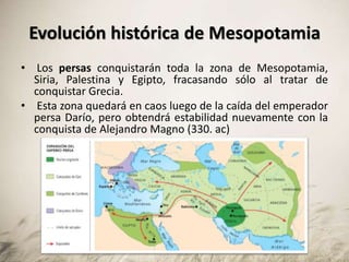 Evolución histórica de Mesopotamia
• Los persas conquistarán toda la zona de Mesopotamia,
Siria, Palestina y Egipto, fracasando sólo al tratar de
conquistar Grecia.
• Esta zona quedará en caos luego de la caída del emperador
persa Darío, pero obtendrá estabilidad nuevamente con la
conquista de Alejandro Magno (330. ac)
 