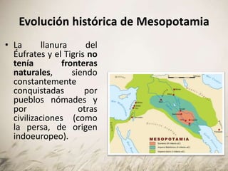 Evolución histórica de Mesopotamia
• La llanura del
Éufrates y el Tigris no
tenía fronteras
naturales, siendo
constantemente
conquistadas por
pueblos nómades y
por otras
civilizaciones (como
la persa, de origen
indoeuropeo).
 