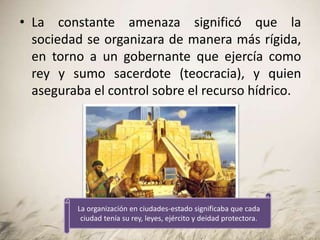• La constante amenaza significó que la
sociedad se organizara de manera más rígida,
en torno a un gobernante que ejercía como
rey y sumo sacerdote (teocracia), y quien
aseguraba el control sobre el recurso hídrico.
La organización en ciudades-estado significaba que cada
ciudad tenía su rey, leyes, ejército y deidad protectora.
 