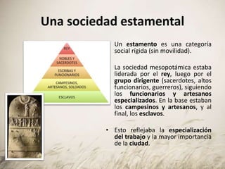 Una sociedad estamental
• Un estamento es una categoría
social rígida (sin movilidad).
• La sociedad mesopotámica estaba
liderada por el rey, luego por el
grupo dirigente (sacerdotes, altos
funcionarios, guerreros), siguiendo
los funcionarios y artesanos
especializados. En la base estaban
los campesinos y artesanos, y al
final, los esclavos.
• Esto reflejaba la especialización
del trabajo y la mayor importancia
de la ciudad.
 