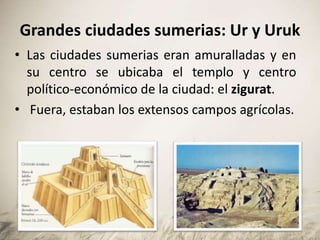 Grandes ciudades sumerias: Ur y Uruk
• Las ciudades sumerias eran amuralladas y en
su centro se ubicaba el templo y centro
político-económico de la ciudad: el zigurat.
• Fuera, estaban los extensos campos agrícolas.
 