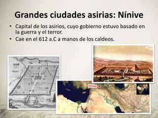 Grandes ciudades asirias: Nínive
• Capital de los asirios, cuyo gobierno estuvo basado en
la guerra y el terror.
• Cae en el 612 a.C a manos de los caldeos.
 