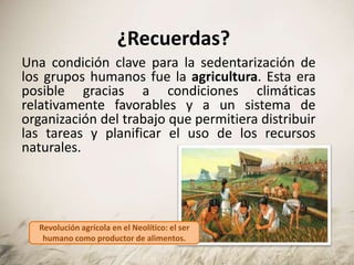 ¿Recuerdas?
Una condición clave para la sedentarización de
los grupos humanos fue la agricultura. Esta era
posible gracias a condiciones climáticas
relativamente favorables y a un sistema de
organización del trabajo que permitiera distribuir
las tareas y planificar el uso de los recursos
naturales.
Revolución agrícola en el Neolítico: el ser
humano como productor de alimentos.
 