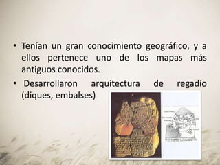• Tenían un gran conocimiento geográfico, y a
ellos pertenece uno de los mapas más
antiguos conocidos.
• Desarrollaron arquitectura de regadío
(diques, embalses)
 