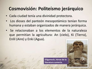 Cosmovisión: Politeísmo jerárquico
• Cada ciudad tenía una divinidad protectora.
• Los dioses del panteón mesopotámico tenían forma
humana y estaban organizados de manera jerárquica.
• Se relacionaban a los elementos de la naturaleza
que permitían la agricultura: An (cielo), Ki (Tierra),
Enlil (Aire) y Enki (Agua).
Gilgamesh, héroe de la
literatura sumeria.
 