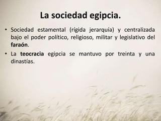 La sociedad egipcia.
• Sociedad estamental (rígida jerarquía) y centralizada
bajo el poder político, religioso, militar y legislativo del
faraón.
• La teocracia egipcia se mantuvo por treinta y una
dinastías.
 