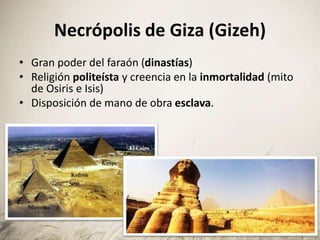Necrópolis de Giza (Gizeh)
• Gran poder del faraón (dinastías)
• Religión politeísta y creencia en la inmortalidad (mito
de Osiris e Isis)
• Disposición de mano de obra esclava.
 