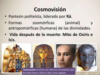 Cosmovisión
• Panteón politeísta, liderado por Rá.
• Formas zoomórficas (animal) y
antropomórficas (humana) de las divinidades.
• Vida después de la muerte: Mito de Osiris e
Isis.
Tutancamón revirtió una reforma monoteísta, que
Buscaba hacer a Atón el dios único egipcio
 