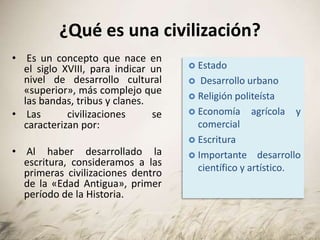 ¿Qué es una civilización?
• Es un concepto que nace en
el siglo XVIII, para indicar un
nivel de desarrollo cultural
«superior», más complejo que
las bandas, tribus y clanes.
• Las civilizaciones se
caracterizan por:
• Al haber desarrollado la
escritura, consideramos a las
primeras civilizaciones dentro
de la «Edad Antigua», primer
período de la Historia.
 Estado
 Desarrollo urbano
 Religión politeísta
 Economía agrícola y
comercial
 Escritura
 Importante desarrollo
científico y artístico.
 