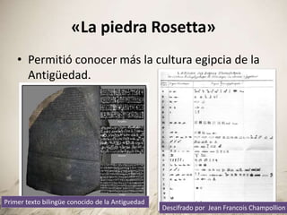 «La piedra Rosetta»
• Permitió conocer más la cultura egipcia de la
Antigüedad.
Primer texto bilingüe conocido de la Antiguedad
Descifrado por Jean Francois Champollion
 