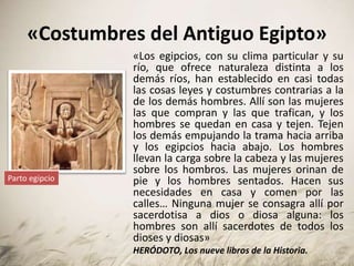 «Costumbres del Antiguo Egipto»
«Los egipcios, con su clima particular y su
río, que ofrece naturaleza distinta a los
demás ríos, han establecido en casi todas
las cosas leyes y costumbres contrarias a la
de los demás hombres. Allí son las mujeres
las que compran y las que trafican, y los
hombres se quedan en casa y tejen. Tejen
los demás empujando la trama hacia arriba
y los egipcios hacia abajo. Los hombres
llevan la carga sobre la cabeza y las mujeres
sobre los hombros. Las mujeres orinan de
pie y los hombres sentados. Hacen sus
necesidades en casa y comen por las
calles… Ninguna mujer se consagra allí por
sacerdotisa a dios o diosa alguna: los
hombres son allí sacerdotes de todos los
dioses y diosas»
HERÓDOTO, Los nueve libros de la Historia.
Parto egipcio
 