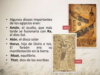 • Algunos dioses importantes
de los egipcios eran:
• Amón, el oculto, que más
tarde se fusionaría con Ra,
el dios Sol.
• Atón, el disco solar
• Horus, hijo de Osiris e Isis.
El faraón era su
manifestación en la tierra.
• Maat, equilibrio.
• Thot, dios de los escribas
Maat
THOT
 