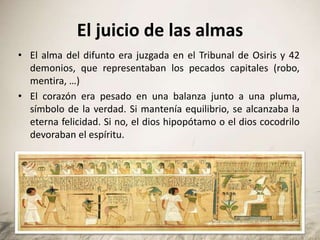 El juicio de las almas
• El alma del difunto era juzgada en el Tribunal de Osiris y 42
demonios, que representaban los pecados capitales (robo,
mentira, …)
• El corazón era pesado en una balanza junto a una pluma,
símbolo de la verdad. Si mantenía equilibrio, se alcanzaba la
eterna felicidad. Si no, el dios hipopótamo o el dios cocodrilo
devoraban el espíritu.
 