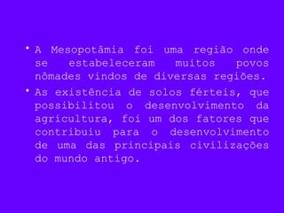 • A Mesopotâmia foi uma região onde
se estabeleceram muitos povos
nômades vindos de diversas regiões.
• As existência de solos férteis, que
possibilitou o desenvolvimento da
agricultura, foi um dos fatores que
contribuiu para o desenvolvimento
de uma das principais civilizações
do mundo antigo.
 