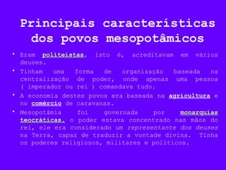Principais características
dos povos mesopotâmicos
• Eram politeístaspoliteístas, isto é, acreditavam em vários
deuses.
• Tinham uma forma de organização baseada na
centralização de poder, onde apenas uma pessoa
( imperador ou rei ) comandava tudo.
• A economia destes povos era baseada na agricultura e
no comércio de caravanas.
• Mesopotâmia foi governada por monarquiasmonarquias
teocráticas,teocráticas, o poder estava concentrado nas mãos do
rei, ele era considerado um representante dos deuses
na Terra, capaz de traduzir a vontade divina. Tinha
os poderes religiosos, militares e políticos.
 