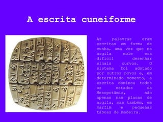 A escrita cuneiforme
As palavras eram
escritas em forma de
cunha, uma vez que na
argila mole era
difícil desenhar
sinais curvos. O
sistema foi adotado
por outros povos e, em
determinado momento, a
escrita dominou todos
os estados da
Mesopotâmia, não
apenas nas placas de
argila, mas também, em
marfim e pequenas
tábuas de madeira.
 