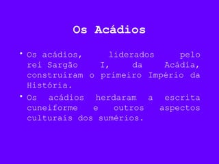 Os Acádios
• Os acádios, liderados pelo
rei Sargão I, da Acádia,
construiram o primeiro Império da
História.
• Os acádios herdaram a escrita
cuneiforme e outros aspectos
culturais dos sumérios.
 