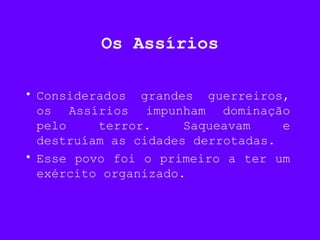 Os Assírios
• Considerados grandes guerreiros,
os Assírios impunham dominação
pelo terror. Saqueavam e
destruíam as cidades derrotadas.
• Esse povo foi o primeiro a ter um
exército organizado.
 