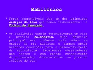 Babilônios
• Foram responsáveis por um dos primeiros
códigos de leis que temos conhecimento – o
Código de HamurabiCódigo de Hamurabi.
• Os babilônios também desenvolveram um rico
e preciso calendário, cujo objetivo
principal era conhecer mais sobre as
cheias do rio Eufrates e também obter
melhores condições para o desenvolvimento
da agricultura. Excelentes observadores
dos astros e com grande conhecimento
de astronomia, desenvolveram um preciso
relógio de sol.
 
